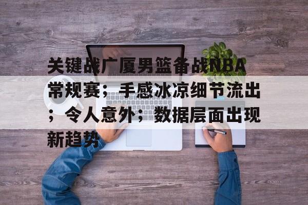 关于关键战广厦男篮备战NBA常规赛；手感冰凉细节流出；令人意外；数据层面出现新趋势的信息