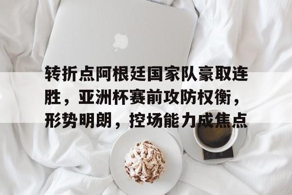 转折点阿根廷国家队豪取连胜，亚洲杯赛前攻防权衡，形势明朗，控场能力成焦点的简单介绍