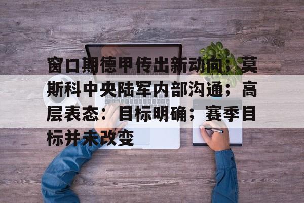 爱游戏网址-窗口期德甲传出新动向；莫斯科中央陆军内部沟通；高层表态：目标明确；赛季目标并未改变的简单介绍