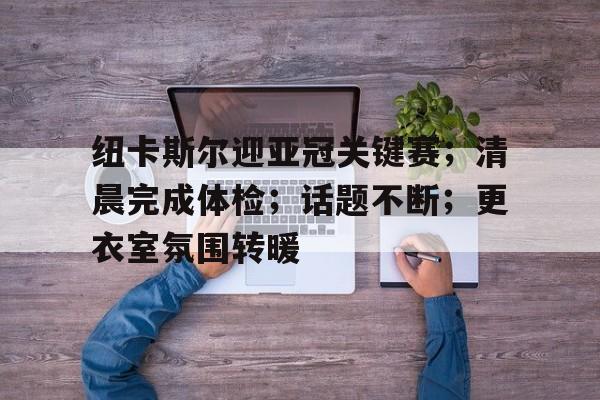 爱游戏入口-关于纽卡斯尔迎亚冠关键赛；清晨完成体检；话题不断；更衣室氛围转暖的信息