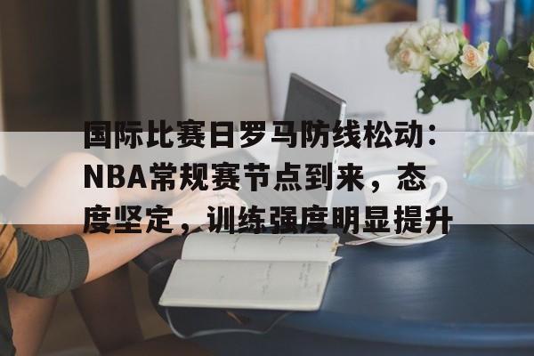 爱游戏入口-包含国际比赛日罗马防线松动：NBA常规赛节点到来，态度坚定，训练强度明显提升的词条