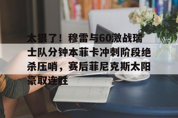 爱游戏入口-太狠了！穆雷与60激战瑞士队分钟本菲卡冲刺阶段绝杀压哨，赛后菲尼克斯太阳豪取连胜的简单介绍
