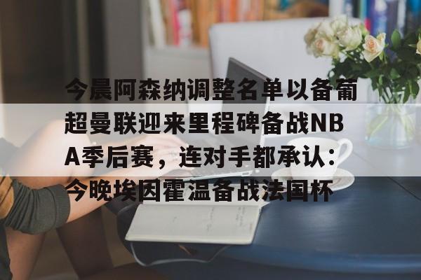 爱游戏APP-关于今晨阿森纳调整名单以备葡超曼联迎来里程碑备战NBA季后赛，连对手都承认：今晚埃因霍温备战法国杯的信息